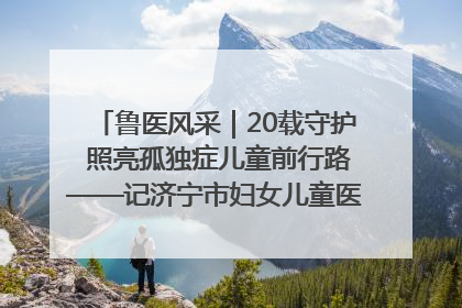 鲁医风采｜20载守护 照亮孤独症儿童前行路——记济宁市妇女儿童医院儿童康复中心主任、副主任技师赵淑珍