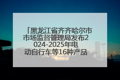 黑龙江省齐齐哈尔市市场监督管理局发布2024-2025年电动自行车等16种产品质量监督抽查情况