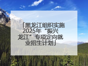 黑龙江组织实施2025年“振兴龙江”专项定向就业招生计划