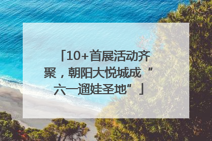 10+首展活动齐聚，朝阳大悦城成“六一遛娃圣地”