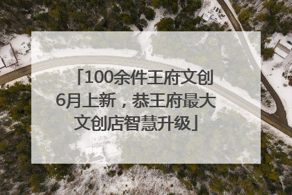 100余件王府文创6月上新，恭王府最大文创店智慧升级