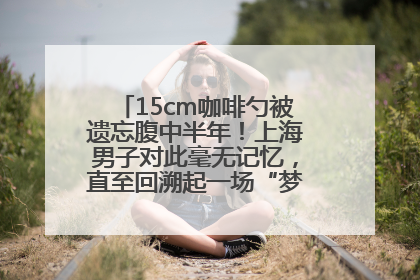 15cm咖啡勺被遗忘腹中半年！上海男子对此毫无记忆，直至回溯起一场“梦境”般的经历