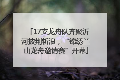 17支龙舟队齐聚沂河披荆斩浪，“锦绣兰山龙舟邀请赛”开幕