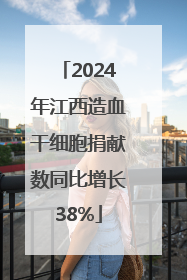 2024年江西造血干细胞捐献数同比增长38%
