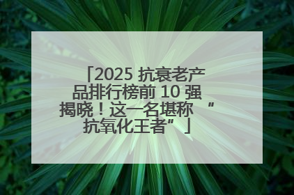 2025 抗衰老产品排行榜前 10 强揭晓！这一名堪称 “抗氧化王者”
