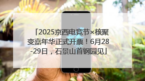 2025京西电竞节×核聚变嘉年华正式开票！6月28-29日，石景山首钢园见