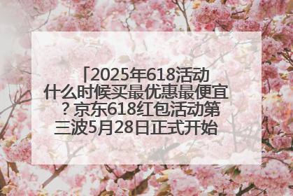 2025年618活动什么时候买最优惠最便宜？京东618红包活动第三波5月28日正式开始附满减优惠攻略一览