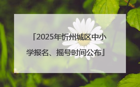 2025年忻州城区中小学报名、摇号时间公布