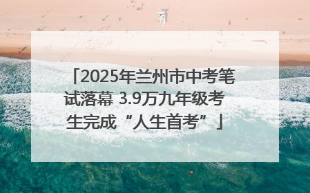 2025年兰州市中考笔试落幕 3.9万九年级考生完成“人生首考”