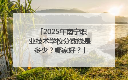 2025年南宁职业技术学校分数线是多少？哪家好？