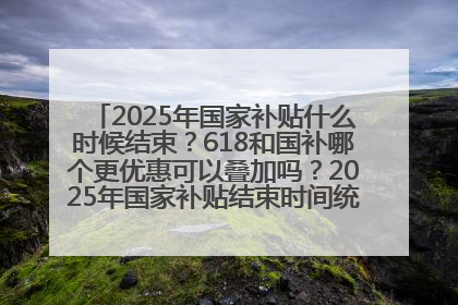 2025年国家补贴什么时候结束？618和国补哪个更优惠可以叠加吗？2025年国家补贴结束时间统一为12月31日