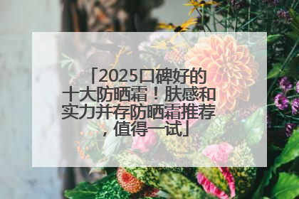 2025口碑好的十大防晒霜！肤感和实力并存防晒霜推荐，值得一试