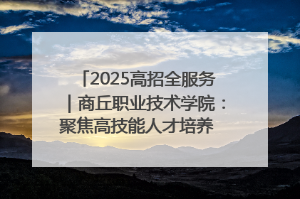 2025高招全服务｜商丘职业技术学院：聚焦高技能人才培养 谱写高质量发展篇章