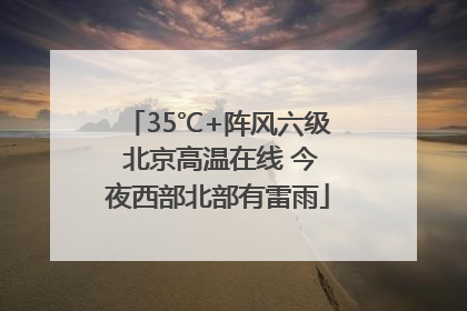 35℃+阵风六级 北京高温在线 今夜西部北部有雷雨