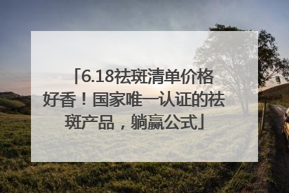 6.18祛斑清单价格好香！国家唯一认证的祛斑产品，躺赢公式