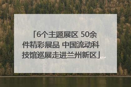 6个主题展区 50余件精彩展品 中国流动科技馆巡展走进兰州新区