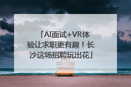 AI面试+VR体验让求职更有趣！长沙这场招聘玩出花