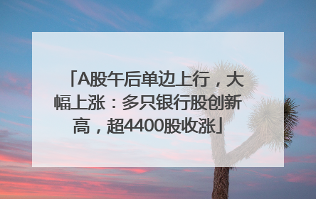 A股午后单边上行，大幅上涨：多只银行股创新高，超4400股收涨